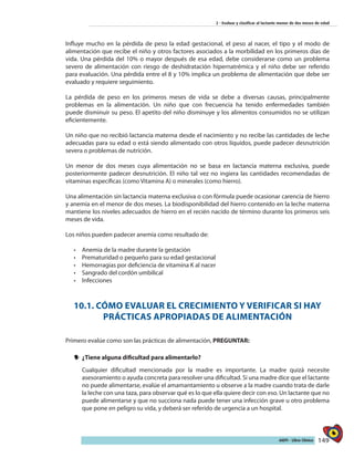 149AIEPI - Libro Clínico
2 - Evaluar y clasificar al lactante menor de dos meses de edad
Influye mucho en la pérdida de peso la edad gestacional, el peso al nacer, el tipo y el modo de
alimentación que recibe el niño y otros factores asociados a la morbilidad en los primeros días de
vida. Una pérdida del 10% o mayor después de esa edad, debe considerarse como un problema
severo de alimentación con riesgo de deshidratación hipernatrémica y el niño debe ser referido
para evaluación. Una pérdida entre el 8 y 10% implica un problema de alimentación que debe ser
evaluado y requiere seguimiento.
La pérdida de peso en los primeros meses de vida se debe a diversas causas, principalmente
problemas en la alimentación. Un niño que con frecuencia ha tenido enfermedades también
puede disminuir su peso. El apetito del niño disminuye y los alimentos consumidos no se utilizan
eficientemente.
Un niño que no recibió lactancia materna desde el nacimiento y no recibe las cantidades de leche
adecuadas para su edad o está siendo alimentado con otros líquidos, puede padecer desnutrición
severa o problemas de nutrición.
Un menor de dos meses cuya alimentación no se basa en lactancia materna exclusiva, puede
posteriormente padecer desnutrición. El niño tal vez no ingiera las cantidades recomendadas de
vitaminas específicas (como Vitamina A) o minerales (como hierro).
Una alimentación sin lactancia materna exclusiva o con fórmula puede ocasionar carencia de hierro
y anemia en el menor de dos meses. La biodisponibilidad del hierro contenido en la leche materna
mantiene los niveles adecuados de hierro en el recién nacido de término durante los primeros seis
meses de vida.
Los niños pueden padecer anemia como resultado de:
•	 Anemia de la madre durante la gestación
•	 Prematuridad o pequeño para su edad gestacional
•	 Hemorragias por deficiencia de vitamina K al nacer
•	 Sangrado del cordón umbilical
•	 Infecciones
10.1. CÓMO EVALUAR EL CRECIMIENTO Y VERIFICAR SI HAY
PRÁCTICAS APROPIADAS DE ALIMENTACIÓN
Primero evalúe como son las prácticas de alimentación, PREGUNTAR:
yy ¿Tiene alguna dificultad para alimentarlo?
Cualquier dificultad mencionada por la madre es importante. La madre quizá necesite
asesoramiento o ayuda concreta para resolver una dificultad. Si una madre dice que el lactante
no puede alimentarse, evalúe el amamantamiento u observe a la madre cuando trata de darle
la leche con una taza, para observar qué es lo que ella quiere decir con eso. Un lactante que no
puede alimentarse y que no succiona nada puede tener una infección grave u otro problema
que pone en peligro su vida, y deberá ser referido de urgencia a un hospital.
 