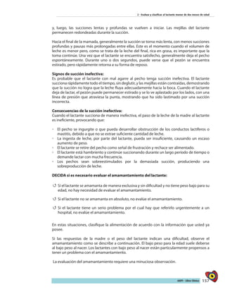 157AIEPI - Libro Clínico
2 - Evaluar y clasificar al lactante menor de dos meses de edad
y, luego, las succiones lentas y profundas se vuelven a iniciar. Las mejillas del lactante
permanecen redondeadas durante la succión.
Hacia el final de la mamada, generalmente la succión se torna más lenta, con menos succiones
profundas y pausas más prolongadas entre ellas. Este es el momento cuando el volumen de
leche es menor pero, como se trata de la leche del final, rica en grasa, es importante que la
toma continúe. Una vez que el lactante se encuentra satisfecho, generalmente deja el pecho
espontáneamente. Durante uno o dos segundos, puede verse que el pezón se encuentra
estirado, pero rápidamente retorna a su forma de reposo.
Signos de succión inefectiva:
Es probable que el lactante con mal agarre al pecho tenga succión inefectiva. El lactante
succiona rápidamente todo el tiempo, sin deglutir, y las mejillas están contraídas, demostrando
que la succión no logra que la leche fluya adecuadamente hacia la boca. Cuando el lactante
deja de lactar, el pezón puede permanecer estirado y se lo ve aplastado por los lados, con una
línea de presión que atraviesa la punta, mostrando que ha sido lastimado por una succión
incorrecta.
Consecuencias de la succión inefectiva:
Cuando el lactante succiona de manera inefectiva, el paso de la leche de la madre al lactante
es ineficiente, provocando que:
◦◦ El pecho se ingurgite o que pueda desarrollar obstrucción de los conductos lactíferos o
mastitis, debido a que no se extrae suficiente cantidad de leche.
◦◦ La ingesta de leche, por parte del lactante, pueda ser insuficiente, causando un escaso
aumento de peso.
◦◦ El lactante se retire del pecho como señal de frustración y rechace ser alimentado.
◦◦ El lactante está hambriento y continúe succionando durante un largo período de tiempo o
demande lactar con mucha frecuencia.
◦◦ Los pechos sean sobreestimulados por la demasiada succión, produciendo una
sobreproducción de leche.
DECIDA si es necesario evaluar el amamantamiento del lactante:
44 Si el lactante se amamanta de manera exclusiva y sin dificultad y no tiene peso bajo para su
edad, no hay necesidad de evaluar el amamantamiento.
44 Si el lactante no se amamanta en absoluto, no evalúe el amamantamiento.
44 Si el lactante tiene un serio problema por el cual hay que referirlo urgentemente a un
hospital, no evalúe el amamantamiento.
En estas situaciones, clasifique la alimentación de acuerdo con la información que usted ya
posee.
Si las respuestas de la madre o el peso del lactante indican una dificultad, observe el
amamantamiento como se describe a continuación. El bajo peso para la edad suele deberse
al bajo peso al nacer. Los lactantes con bajo peso al nacer están particularmente propensos a
tener un problema con el amamantamiento.
La evaluación del amamantamiento requiere una minuciosa observación.
 