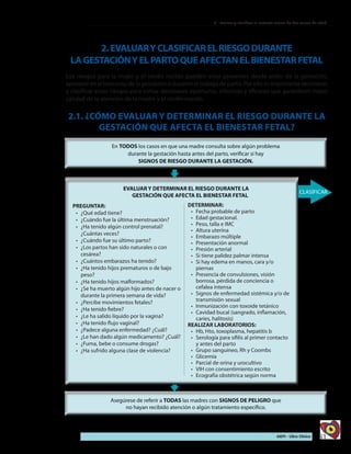 51AIEPI - Libro Clínico
2 - Evaluar y clasificar al lactante menor de dos meses de edad
2.EVALUARYCLASIFICARELRIESGODURANTE
LAGESTACIÓNYELPARTOQUEAFECTANELBIENESTARFETAL
Los riesgos para la mujer y el recién nacido pueden estar presentes desde antes de la gestación,
aparecer en el trascurso de la gestación o durante el trabajo de parto. Por ello es importante reconocer
y clasificar estos riesgos para tomar decisiones oportunas, efectivas y eficaces que garanticen mejor
calidad de la atención de la madre y el recién nacido.
2.1. ¿CÓMO EVALUAR Y DETERMINAR EL RIESGO DURANTE LA
GESTACIÓN QUE AFECTA EL BIENESTAR FETAL?
PREGUNTAR:
•	 	¿Qué edad tiene?
•	 ¿Cuándo fue la última menstruación?
•	 ¿Ha tenido algún control prenatal?
¿Cuántas veces?
•	 ¿Cuándo fue su último parto?
•	 ¿Los partos han sido naturales o con
cesárea?
•	 ¿Cuántos embarazos ha tenido?
•	 ¿Ha tenido hijos prematuros o de bajo
peso?
•	 ¿Ha tenido hijos malformados?
•	 ¿Se ha muerto algún hijo antes de nacer o
durante la primera semana de vida?
•	 ¿Percibe movimientos fetales?
•	 ¿Ha tenido fiebre?
•	 ¿Le ha salido líquido por la vagina?
•	 ¿Ha tenido flujo vaginal?
•	 ¿Padece alguna enfermedad? ¿Cuál?
•	 ¿Le han dado algún medicamento? ¿Cuál?
•	 ¿Fuma, bebe o consume drogas?
•	 ¿Ha sufrido alguna clase de violencia?
DETERMINAR:
•	 	Fecha probable de parto
•	 Edad gestacional.
•	 Peso, talla e IMC
•	 Altura uterina
•	 Embarazo múltiple
•	 Presentación anormal
•	 Presión arterial
•	 Si tiene palidez palmar intensa
•	 Si hay edema en manos, cara y/o
piernas
•	 Presencia de convulsiones, visión
borrosa, pérdida de conciencia o
cefalea intensa
•	 Signos de enfermedad sistémica y/o de
transmisión sexual
•	 Inmunización con toxoide tetánico
•	 Cavidad bucal (sangrado, inflamación,
caries, halitosis)
REALIZAR LABORATORIOS:
•	 Hb, Hto, toxoplasma, hepatitis b
•	 Serología para sífilis al primer contacto
y antes del parto
•	 Grupo sanguíneo, Rh y Coombs
•	 Glicemia
•	 Parcial de orina y urocultivo
•	 VIH con consentimiento escrito
•	 Ecografía obstétrica según norma
 