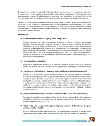 171AIEPI - Libro Clínico
2 - Evaluar y clasificar al lactante menor de dos meses de edad
En la primera consulta de evaluación del desarrollo de un niño menor es importante preguntar a
la madre sobre hechos asociados al desarrollo y observarlo en la realización de comportamientos
esperados para su grupo de edad. Aproveche para observar a la madre en su interacción con su hijo
(vínculo madre-hijo), por ser éste un importante factor de protección para el desarrollo humano.
Observe la forma como la madre lo sostiene, si existe contacto visual y verbal de forma afectuosa
entre ambos. Vea también los movimientos espontáneos del niño, si presenta interés por objetos
próximos a él, por el ambiente en que se encuentra. Es importante también verificar los cuidados
que la madre o el acompañante le brindan, observando su higiene y la atención de los padres a las
actividades o deseos del niño.
PREGUNTAR:
yy 	¿Cómo fue el embarazo de su hijo? ¿Cuánto tiempo duró?
Verifique cuantos meses duró el embarazo, si durante el mismo se hicieron las consultas
prenatales (cuántas consultas y desde cuándo), si presentó algún problema de salud (ej.
infecciones), si utilizó algún medicamento, si presentó problemas como hemorragias o
eclampsia; si el embarazo fue deseado o no; si tuvo variaciones exacerbadas en su estado de
ánimo (depresión o irritabilidad) y otras informaciones que se juzguen importantes. Si hubiera
sospecha de infecciones tipo rubeola, toxoplasmosis, sífilis, VIH SIDA o citomegalovirus,
pregunte si la madre se hizo algún examen para confirmar alguna de estas patologías. Si es
posible solicite los exámenes.
yy 	¿Cómo fue el parto de su hijo?
Indague si el parto fue en la casa o en el hospital, si demoró muchas horas en el trabajo de
parto, si fue normal, inducido, si fue por cesárea (programada o de urgencia) o instrumentado.
yy ¿Cuánto pesó el niño al nacer? ¿Presentó algún problema después del nacimiento?
Verifique si la madre tiene alguna información escrita del hospital sobre el nacimiento y
el parto. Escriba el peso del niño y el perímetro cefálico al nacer. Pregunte si lloró al nacer,
si presentó algún problema que requirió el uso de oxígeno, medicamentos, fototerapia,
transfusión de sangre o cualquier otra intervención; si necesitó permanecer hospitalizado en
neonatología, si requirió cuidados intensivos; en caso afirmativo, por cuántos días y por qué
problema. Es importante saber si ella realizaba algún cuidado al niño (alimentación, higiene,
entre otros), si había contacto físico, verbal y/o visual entre madre e hijo y si el padre participó
en estos momentos.
yy ¿Ha presentado el niño algún problema serio de salud más serio hasta el día de hoy?
Algunas enfermedades comunes de la infancia pueden alterar el desarrollo del niño, tales como
convulsiones, meningitis, encefalitis, ictericia neonatal, traumatismos de cráneo, infecciones
respiratorias y otitis a repetición, etc.
yy 	¿Usted y el padre son parientes? ¿Existe alguna persona en la familia que tenga un
problema mental o físico?
Algunos problemas familiares pueden interferir con el desarrollo del niño. Esto incluye los padres
consanguíneos, que tienen mayor probabilidad de tener hijos con alteraciones genéticas.
 
