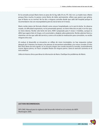 179AIEPI - Libro Clínico
2 - Evaluar y clasificar al lactante menor de dos meses de edad
En la consulta actual, Mario tiene un peso de 4,5 kg, talla 54 cm, PC: 36,3 cm. La madre trae a Mario
porque llora mucho, le parece como llanto de dolor permanente, refiere que parece que gritara,
que el llanto no es normal. No ha ido a ninguna consulta desde que salió del hospital porque le
recomendaron cita con neuropediatría pero la cita la tiene en 6 meses.
Mario recibe tetero de fórmula infantil; como estuvo hospitalizado, se le secó la leche. Se observa
rosado, sin dificultad respiratoria, no ha presentado apneas, no tiene infección en piel, ni en los ojos,
no tiene diarrea. Recibe solo leche de tarro, NAN I preparada para 4 onzas 3 medidas, aunque es
difícil que agarre bien el chupo, se lo acomodan y deglute adecuadamente. Recibe además hierro y
vitaminas con las que salió del servicio y como se le acabó la medicación para convulsión, no recibe
ninguna otra cosa.
Al evaluar el desarrollo se encuentra un reflejo de moro incompleto, no hay respuesta coclear
después de 3 intentos, los brazos y las piernas se encuentran extendidas y las manos cerradas. El niño
llora fácil, llanto de tono agudo, no se escucha ningún otro sonido durante la consulta, ocasionalmente
mueve alguna pierna, sin hacer completa flexión de ninguna pierna. Llama la atención aumento en el
tono extensor.
Utilice la historia clínica para llenar la información de Mario. Clasifique los problemas de Mario.
LECTURA RECOMENDADA:
OPS-OMS. Manual para la vigilancia del desarrollo infantil en el contexto de AIEPI.
Washington 2006.
 