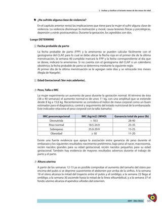 55AIEPI - Libro Clínico
2 - Evaluar y clasificar al lactante menor de dos meses de edad
yy ¿Ha sufrido alguna clase de violencia?
En el capítulo anterior revisó las implicaciones que tiene para la mujer el sufrir alguna clase de
violencia. La violencia disminuye la motivación y moral, causa lesiones físicas y psicológicas,
depresión y estrés postraumático. Durante la gestación, los agredidos son dos.
Luego DETERMINE
ˆˆ Fecha probable de parto
La fecha probable de parto (FPP) y la amenorrea se pueden calcular fácilmente con el
gestograma del CLAP, para lo cual se debe ubicar la flecha roja en el primer día de la última
menstruación, la semana 40 cumplida marcará la FPP y la fecha correspondiente al día que
se desee, indicará la amenorrea. Si no cuenta con el gestograma del CLAP o un calendario
obstétrico, la fecha probable de parto se determina mediante la siguiente regla:
Al primer día de la última menstruación se le agregan siete días y se retrocede tres meses
(Regla de Naegele).
ˆˆ Edad Gestacional (Ver más adelante).
†† Peso, Talla e IMC
La mujer experimenta un aumento de peso durante la gestación normal. Al término de ésta
(38 a 40 semanas) el aumento normal es de unos 11 kg, con una amplitud que se extiende
desde 8 kg a 15,6 kg. Recientemente se considera el índice de masa corporal como un buen
estimador para el diagnóstico, control y seguimiento del estado nutricional de la embarazada.
Este indicador relaciona el peso corporal con la talla (tamaño).
IMC preconcepcional IMC (kg/m2) (WHO) Ganancia total de peso (lb)
Desnutrida < 18.5 28-40
Peso normal 18.5-24.9 25-35
Sobrepeso 25.0-29.9 15-25
Obesidad ≥ 30 11-20
Existe una fuerte evidencia que apoya la asociación entre ganancia de peso durante el
embarazo y los siguientes resultados: nacimiento pretérmino, bajo peso al nacer, macrosomía,
recién nacidos grandes para su edad gestacional, recién nacidos pequeños para su edad
gestacional. También hay evidencia de mayores resultados adversos durante el trabajo de
parto y el parto.
†† Altura uterina
A partir de las semanas 12-13 ya es posible comprobar el aumento del tamaño del útero por
encima del pubis si se deprime suavemente el abdomen por arriba de la sínfisis. A la semana
18 el útero alcanza la mitad del trayecto entre el pubis y el ombligo; a la semana 22 llega al
ombligo; a la semana 30 asciende hasta la mitad de la línea xifoumbilical, y a la semana 37 el
fondo uterino alcanza el apéndice xifoides del esternón.
 