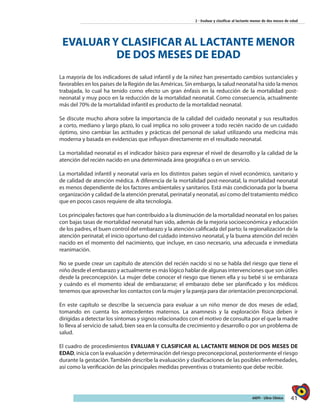 41AIEPI - Libro Clínico
2 - Evaluar y clasificar al lactante menor de dos meses de edad
EVALUAR Y CLASIFICAR AL LACTANTE MENOR
DE DOS MESES DE EDAD
La mayoría de los indicadores de salud infantil y de la niñez han presentado cambios sustanciales y
favorables en los países de la Región de las Américas. Sin embargo, la salud neonatal ha sido la menos
trabajada, lo cual ha tenido como efecto un gran énfasis en la reducción de la mortalidad post-
neonatal y muy poco en la reducción de la mortalidad neonatal. Como consecuencia, actualmente
más del 70% de la mortalidad infantil es producto de la mortalidad neonatal.
Se discute mucho ahora sobre la importancia de la calidad del cuidado neonatal y sus resultados
a corto, mediano y largo plazo, lo cual implica no solo proveer a todo recién nacido de un cuidado
óptimo, sino cambiar las actitudes y prácticas del personal de salud utilizando una medicina más
moderna y basada en evidencias que influyan directamente en el resultado neonatal.
La mortalidad neonatal es el indicador básico para expresar el nivel de desarrollo y la calidad de la
atención del recién nacido en una determinada área geográfica o en un servicio.
La mortalidad infantil y neonatal varía en los distintos países según el nivel económico, sanitario y
de calidad de atención médica. A diferencia de la mortalidad post-neonatal, la mortalidad neonatal
es menos dependiente de los factores ambientales y sanitarios. Está más condicionada por la buena
organización y calidad de la atención prenatal, perinatal y neonatal, así como del tratamiento médico
que en pocos casos requiere de alta tecnología.
Los principales factores que han contribuido a la disminución de la mortalidad neonatal en los países
con bajas tasas de mortalidad neonatal han sido, además de la mejoría socioeconómica y educación
de los padres, el buen control del embarazo y la atención calificada del parto; la regionalización de la
atención perinatal; el inicio oportuno del cuidado intensivo neonatal, y la buena atención del recién
nacido en el momento del nacimiento, que incluye, en caso necesario, una adecuada e inmediata
reanimación.
No se puede crear un capítulo de atención del recién nacido si no se habla del riesgo que tiene el
niño desde el embarazo y actualmente es más lógico hablar de algunas intervenciones que son útiles
desde la preconcepción. La mujer debe conocer el riesgo que tienen ella y su bebé si se embaraza
y cuándo es el momento ideal de embarazarse; el embarazo debe ser planificado y los médicos
tenemos que aprovechar los contactos con la mujer y la pareja para dar orientación preconcepcional.
En este capítulo se describe la secuencia para evaluar a un niño menor de dos meses de edad,
tomando en cuenta los antecedentes maternos. La anamnesis y la exploración física deben ir
dirigidas a detectar los síntomas y signos relacionados con el motivo de consulta por el que la madre
lo lleva al servicio de salud, bien sea en la consulta de crecimiento y desarrollo o por un problema de
salud.
El cuadro de procedimientos EVALUAR Y CLASIFICAR AL LACTANTE MENOR DE DOS MESES DE
EDAD, inicia con la evaluación y determinación del riesgo preconcepcional, posteriormente el riesgo
durante la gestación. También describe la evaluación y clasificaciones de las posibles enfermedades,
así como la verificación de las principales medidas preventivas o tratamiento que debe recibir.
 