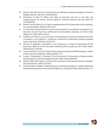 71AIEPI - Libro Clínico
2 - Evaluar y clasificar al lactante menor de dos meses de edad
18.	 Reveiz L, Gyte GM, Cuervo LG. Treatments for iron-deficiency anaemia in pregnancy. Cochrane
Database Syst Rev. 2007 Apr 18;(2):CD003094.
19.	 Peña-Rosas JP, Viteri FE. Effects and safety of preventive oral iron or iron folic acid
supplementation for women during pregnancy. Cochrane Database Syst Rev. 2009 Oct
7;(4):CD004736.
20.	 Kumar A, Devi SG, Batra S, et al. Calcium supplementation for the prevention of pre-eclampsia.
Int J Gynaecol Obstet. 2009 Jan;104(1):32-6.
21.	 U.S. Preventive Services Task Force. Screening for hepatitis B virus infection in pregnancy: U.S.
Preventive Services Task Force reaffirmation recommendation statement. Ann Intern Med.
2009 Jun 16; 150(12):869-73, W154.
22.	 Xu WM, Cui YT, Wang L, et al. Lamivudine in late pregnancy to prevent perinatal transmission
of hepatitis B virus infection: a multicenter, randomized, double-blind, placebo-controlled
study. J Viral Hepat. 2009 Feb; 16(2):94-103.
23.	 Kershaw TS, Magriples U, Westdahl C, et al. Pregnancy as a window of opportunity for HIV
prevention: effects of an HIV intervention delivered within prenatal care. Am J Public Health.
2009 Nov;99(11):2079-86.
24.	 Tsui HC, Wu HD, Lin CJ, et al. Prenatal smoking exposure and neonatal DNA damage in relation
to birth outcomes. Pediatr Res. 2008 Aug;64(2):131-4.
25.	 Lumley J, Chamberlain C, Dowswell T, et al Interventions for promoting smoking cessation
during pregnancy. Cochrane Database Syst Rev. 2009 Jul 8;(3):CD001055.
26.	 Floyd RL, Weber MK, Denny C, O’Connor MJ. Prevention of fetal alcohol spectrum disorders.
Dev Disabil Res Rev. 2009;15(3):193-9.
27.	 Coles CD, Kable JA, Taddeo E. Math performance and behavior problems in children affected by
prenatal alcohol exposure: intervention and follow-up. J Dev Behav Pediatr. 2009 Feb;30(1):7-15.
 
