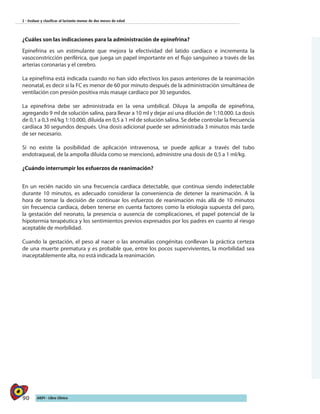 90 AIEPI - Libro Clínico
2 - Evaluar y clasificar al lactante menor de dos meses de edad
¿Cuáles son las indicaciones para la administración de epinefrina?
Epinefrina es un estimulante que mejora la efectividad del latido cardíaco e incrementa la
vasoconstricción periférica, que juega un papel importante en el flujo sanguíneo a través de las
arterias coronarias y el cerebro.
La epinefrina está indicada cuando no han sido efectivos los pasos anteriores de la reanimación
neonatal, es decir si la FC es menor de 60 por minuto después de la administración simultánea de
ventilación con presión positiva más masaje cardíaco por 30 segundos.
La epinefrina debe ser administrada en la vena umbilical. Diluya la ampolla de epinefrina,
agregando 9 ml de solución salina, para llevar a 10 ml y dejar así una dilución de 1:10.000. La dosis
de 0,1 a 0,3 ml/kg 1:10.000, diluida en 0,5 a 1 ml de solución salina. Se debe controlar la frecuencia
cardíaca 30 segundos después. Una dosis adicional puede ser administrada 3 minutos más tarde
de ser necesario.
Si no existe la posibilidad de aplicación intravenosa, se puede aplicar a través del tubo
endotraqueal, de la ampolla diluida como se mencionó, administre una dosis de 0,5 a 1 ml/kg.
¿Cuándo interrumpir los esfuerzos de reanimación?
En un recién nacido sin una frecuencia cardíaca detectable, que continua siendo indetectable
durante 10 minutos, es adecuado considerar la conveniencia de detener la reanimación. A la
hora de tomar la decisión de continuar los esfuerzos de reanimación más allá de 10 minutos
sin frecuencia cardíaca, deben tenerse en cuenta factores como la etiología supuesta del paro,
la gestación del neonato, la presencia o ausencia de complicaciones, el papel potencial de la
hipotermia terapéutica y los sentimientos previos expresados por los padres en cuanto al riesgo
aceptable de morbilidad.
Cuando la gestación, el peso al nacer o las anomalías congénitas conllevan la práctica certeza
de una muerte prematura y es probable que, entre los pocos supervivientes, la morbilidad sea
inaceptablemente alta, no está indicada la reanimación.
 