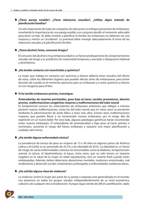 44 AIEPI - Libro Clínico
2 - Evaluar y clasificar al lactante menor de dos meses de edad
yy ¿Tiene pareja estable?, ¿Tiene relaciones sexuales?, ¿Utiliza algún método de
planificación familiar?
Un reto importante de todas las campañas de educación es enfoque preventivo de embarazos,
enseñando la importancia de una pareja estable y en conjunto decidir el momento adecuado
para tener un hijo. Se debe enseñar a planificar la familia, los embarazos no deberían ser una
sorpresa y menos un “accidente”. La juventud debe manejar adecuadamente el tema de las
relaciones sexuales y la planificación familiar.
yy ¿Toma alcohol, fuma, consume drogas?
El consumo del alcohol a muy temprana edad es un factor predisponente de comportamientos
sexuales de riesgo y es predictivo de maternidad temprana y asociado a tabaquismo habitual
y alcoholismo.
yy ¿Ha tenido contacto con insecticidas y químicos?
La mujer que trabaja en contacto con químicos y tóxicos debería tener estudios del efecto
de estos, sobre los diferentes órganos que pueden afectar antes de embarazarse, para tomar
decisión de cuando es el momento oportuno para un embarazo y si estos químicos o tóxicos
no son riesgosos para el feto.
yy Si ha tenido embarazos previos, investigue:
Antecedentes de muertes perinatales, peso bajo al nacer, nacidos prematuros, abortos
previos, malformaciones congénitas mayores y malformaciones del tubo neural
Es fundamental conocer los antecedentes de embarazos anteriores que obligan a intentar
prevenir nuevas malformaciones, como las del tubo neural, que en estos casos se previenen
mediante la administración de ácido fólico a dosis más altas. Existen otras malformaciones
mayores, que pueden llevar a no recomendar nuevos embarazos, por el riesgo alto de
repetición en un nuevo bebé. Por otro lado, algunas patologías genéticas harían recomendar
evitar nuevos embarazos. El antecedente de prematuridad o bajo peso al nacer previos o
mortinatos, aumenta el riesgo del futuro embarazo y requiere una mejor planificación y
cuidados del mismo.
yy ¿Ha tenido alguna enfermedad crónica?
La prevalencia de exceso de peso en mujeres de 15 a 49 años en algunos países de América
Latina y el Caribe es en promedio de 25,1% y de obesidad de 8,5%. La obesidad es un factor
de riesgo de varias enfermedades crónicas no transmisibles como la diabetes, la hipertensión
arterial, el cáncer, el hipotiroidismo, el lupus, entre otros, que no solo tienen un impacto
negativo en la salud de la mujer en edad reproductiva, sino en muerte fetal cuando estén
embarazadas. Además, deben detectarse alteraciones mentales, trastornos emocionales, mal
rendimiento y deserción escolar, tratamientos prolongados y enfermedades cardiovasculares.
yy ¿Ha sufrido alguna clase de violencia?
La violencia contra la mujer por parte de su pareja o expareja está generalizada en el mundo,
con presencia en todos los grupos sociales independientemente de su nivel económico,
cultural o de cualquier otra consideración. Aunque sigue siendo de difícil cuantificación, dado
 