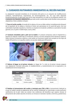 100 AIEPI - Libro Clínico
2 - Evaluar y clasificar al lactante menor de dos meses de edad
5. CUIDADOS RUTINARIOS INMEDIATOS AL RECIÉN NACIDO
La adaptación neonatal inmediata en el momento del parto es un conjunto de modificaciones
cardíacas, hemodinámicas, respiratorias, de termorregulación, etc., de cuyo éxito depende
fundamentalmente el adecuado paso de la vida intrauterina a la vida en el ambiente exterior. Los
CUIDADOS RUTINARIOS INMEDIATOS que todo recién nacido debe recibir facilitan estos procesos
adaptativos. Estos cuidados incluyen:
1° Secar al recién nacido: el secado de la cabeza y la cara se debe realizar inmediatamente después
de la expulsión de la cabeza y mientras el tórax aún permanece en el canal del parto. Una vez
culminado el período expulsivo y mientras se respeta la circulación umbilical, se procede al secado
general, con un paño o toalla limpia, suave y tibia.
2° Contacto inmediato piel a piel con la madre: el contacto temprano evita la hipotermia y
favorece la relación madre-hijo, la involución uterina y el inicio temprano de la lactancia materna.
Debe iniciarse la lactancia materna a más tardar en la primera media hora excepto en los hijos de
madre VIH positiva o en aquellas madres con prueba rápida para VIH positiva.
3° Valorar el Apgar en el primer minuto: un Apgar de 7 o más en el primer minuto asegura
una adaptación neonatal adecuada, el establecimiento y mantenimiento de la respiración y la
estabilización de la temperatura.
4° Realizar el pinzamiento del cordón y tamizaje para TSH y VIH: el pinzamiento habitual es
el que se realiza cuando la palpitación de las arterias umbilicales se interrumpe y existe perfusión
satisfactoria de la piel. Cada vez existen más evidencias del beneficio que supone retrasar el
pinzamiento del cordón durante al menos un minuto en neonatos nacidos a término y pretérminos
SIGNO
PUNTAJE
0 1 2
Respiración Ausente Débil (lenta, irregular) Fuerte (Buena, llora)
Frecuencia cardíaca Ausente < 100 (lenta) >100
Tono muscular Flácido Leve flexión Movimiento activo
Irritabilidad refleja Sin respuesta Quejido Tos, estornudo, llanto
Color Cianótico o pálido
Cianosis sólo en
extremidades
Rosado
 