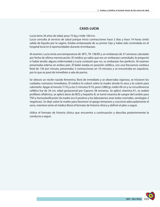 105AIEPI - Libro Clínico
2 - Evaluar y clasificar al lactante menor de dos meses de edad
CASO: LUCIA
Lucía tiene 26 años de edad, pesa 75 kg y mide 160 cm.
Lucia consulta al servicio de salud porque inicio contracciones hace 2 días y hace 14 horas sintió
salida de líquido por la vagina. Estaba embarazada de su primer hijo y había sido controlada en el
hospital local en 6 oportunidades durante el embarazo.
Al examen, Lucia tenía una temperatura de 38°C, TA 138/85 y un embarazo de 37 semanas calculado
por fecha de última menstruación. El médico ya sabía que era un embarazo controlado, le preguntó
si había tenido alguna enfermedad y Lucia contestó que no, su embarazo fue perfecto. Al examen
presentaba edema en ambos pies. El bebé estaba en posición cefálica, con una frecuencia cardíaca
fetal de 130 por minuto, presentaba 3 contracciones en 10 minutos y se encontraba en expulsivo,
por lo que se pasó de inmediato a sala de partos.
Se obtuvo un recién nacido femenino, lloró de inmediato y se observaba vigoroso, se iniciaron los
cuidados rutinarios inmediatos. El médico lo colocó sobre la madre donde lo seco y lo cubrió para
calentarlo. Apgar al minuto 7/10 y a los 5 minutos 9/10, pesó 2.880 gr, midió 49 cm y su circunferencia
cefálica fue de 34 cm, edad gestacional por Capurro 38 semanas. Se aplicó vitamina K1, se realizó
profilaxis oftálmica, se aplicó dosis de BCG y hepatitis B, se tomó muestra de sangre del cordón para
TSH y hemoclasificación (la madre era A positivo y los laboratorios eran todos normales, serologías 2
negativas). Se dejó sobre la madre para favorecer el apego temprano y succionó adecuadamente el
seno, mientras tanto el médico llenó el formato de historia clínica y definió el plan a seguir.
Utilice el formato de historia clínica que encuentra a continuación y describa posteriormente la
conducta a seguir.
 