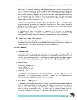 45AIEPI - Libro Clínico
2 - Evaluar y clasificar al lactante menor de dos meses de edad
que no todos los casos trascienden más allá del ámbito de la pareja, se supone que un elevado
número de mujeres sufren o han sufrido este tipo de violencia. Estudios realizados en Colombia
muestran que una tercera parte de las mujeres casadas o en unión libre manifestaron haber
sido agredidas físicamente por parte del esposo o compañero; el 6% de las mujeres de 13 a
49 años reportan haber sido violadas en algún momento de su vida y el 47% de ellas fueron
violadas antes de los 15 años. De todas las mujeres encuestadas el 12% reportaron haber sido
violadas por su esposo o compañero (2005).
Las lesiones repetitivas, baja autoestima, depresión, alteraciones de la personalidad, bajo
rendimiento escolar, higiene personal descuidada, hacen pensar en alteraciones en el entorno
familiar. La violencia disminuye la motivación y la moral; causa lesiones físicas y psicológicas,
depresión y estrés postraumático.
La depresión es la cuarta enfermedad más importante en la estimación de la carga de
morbilidad en jóvenes y es un problema común con tasas de prevalencia tan altas como del
8%. Existe una fuerte asociación entre depresión, tabaquismo y suicidio en adolescentes.
yy ¿Tiene la madre algún déficit cognitivo?
Se deben garantizar los derechos sexuales y reproductivos de todas las mujeres, con mayor
énfasis en la población con diversidad cognitiva. Es importante tener en cuenta que algunas
mujeres dentro de este grupo tienen un mayor riesgo de embarazarse.
LUEGO DETERMINE:
11 Peso, Talla e IMC:
En los últimos años se han empleado distintos parámetros antropométricos que reflejan el
estado nutricional. Recientemente se ha considerado el índice de masa corporal como un buen
indicador para el diagnóstico, control y seguimiento del estado nutricional de la embarazada.
Este indicador relaciona el peso corporal con la talla (tamaño), IMC = Peso (kg)/Talla2 (M2).
11 Interpretación:
•	 Desnutrida o delgadez: IMC <18,5
•	 Normal: IMC de 18,5 a 24,9
•	 Sobrepeso: IMC 25,0 a 29,9
•	 Obesa: IMC ≥30,0
Las evidencias actuales demuestran que el índice de masa corporal < 18,5 se asocia con
desnutrición, y ésta, antes del embarazo, es un predictor de peso bajo al nacer y retardo en el
crecimiento intrauterino, RCIU, cuando la mujer se embaraza.
11 Hemoglobina o palidez palmar
La prevalencia de anemia en preescolares y mujeres adolescentes permanece elevada en los
países en desarrollo. La OMS ha estimado que en la región de América Latina y el Caribe la
prevalencia de anemia en mujeres no embarazadas de 23,5%. La anemia por deficiencia de
hierro en la mujer adolescente se asocia a un riesgo mayor de anemia durante el embarazo.
También se ha asociado con alteraciones en la función cognoscitiva, en la memoria, con
 