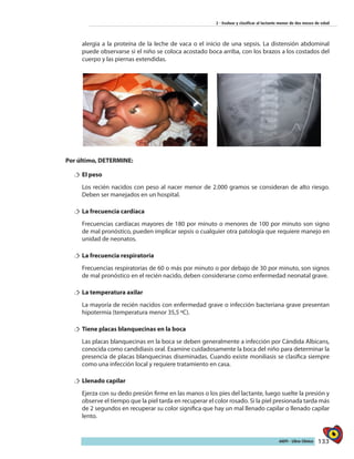 133AIEPI - Libro Clínico
2 - Evaluar y clasificar al lactante menor de dos meses de edad
alergia a la proteína de la leche de vaca o el inicio de una sepsis. La distensión abdominal
puede observarse si el niño se coloca acostado boca arriba, con los brazos a los costados del
cuerpo y las piernas extendidas.
	
Por último, DETERMINE:
†† El peso
Los recién nacidos con peso al nacer menor de 2.000 gramos se consideran de alto riesgo.
Deben ser manejados en un hospital.
†† La frecuencia cardíaca
Frecuencias cardíacas mayores de 180 por minuto o menores de 100 por minuto son signo
de mal pronóstico, pueden implicar sepsis o cualquier otra patología que requiere manejo en
unidad de neonatos.
†† La frecuencia respiratoria
Frecuencias respiratorias de 60 o más por minuto o por debajo de 30 por minuto, son signos
de mal pronóstico en el recién nacido, deben considerarse como enfermedad neonatal grave.
†† La temperatura axilar
La mayoría de recién nacidos con enfermedad grave o infección bacteriana grave presentan
hipotermia (temperatura menor 35,5 ºC).
†† Tiene placas blanquecinas en la boca
Las placas blanquecinas en la boca se deben generalmente a infección por Cándida Albicans,
conocida como candidiasis oral. Examine cuidadosamente la boca del niño para determinar la
presencia de placas blanquecinas diseminadas. Cuando existe moniliasis se clasifica siempre
como una infección local y requiere tratamiento en casa.
†† Llenado capilar
Ejerza con su dedo presión firme en las manos o los pies del lactante, luego suelte la presión y
observe el tiempo que la piel tarda en recuperar el color rosado. Si la piel presionada tarda más
de 2 segundos en recuperar su color significa que hay un mal llenado capilar o llenado capilar
lento.
 