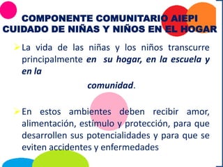 COMPONENTE COMUNITARIO AIEPI
CUIDADO DE NIÑAS Y NIÑOS EN EL HOGAR
La vida de las niñas y los niños transcurre
principalmente en su hogar, en la escuela y
en la
comunidad.
En estos ambientes deben recibir amor,
alimentación, estímulo y protección, para que
desarrollen sus potencialidades y para que se
eviten accidentes y enfermedades
 