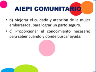 AIEPI COMUNITARIO
• b) Mejorar el cuidado y atención de la mujer
embarazada, para lograr un parto seguro.
• c) Proporcionar el conocimiento necesario
para saber cuándo y dónde buscar ayuda.
 
