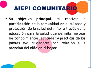AIEPI COMUNITARIO
• Su objetivo principal, es motivar la
participación de la comunidad en el cuidado y
protección de la salud del niño, a través de la
educación para la salud que permita mejorar
los conocimientos, actitudes y prácticas de los
padres y/o cuidadores con relación a la
atención del niño en el hogar
 