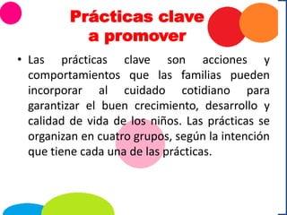 Prácticas clave
a promover
• Las prácticas clave son acciones y
comportamientos que las familias pueden
incorporar al cuidado cotidiano para
garantizar el buen crecimiento, desarrollo y
calidad de vida de los niños. Las prácticas se
organizan en cuatro grupos, según la intención
que tiene cada una de las prácticas.
 