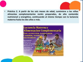 • Práctica 2. A partir de los seis meses de edad, suministre a los niños
alimentos complementarios recién preparados, de alto contenido
nutricional y energético, continuando al mismo tiempo con la lactancia
materna hasta los dos años o más.
 
