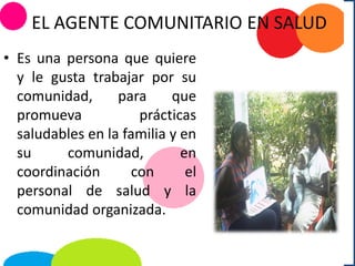 EL AGENTE COMUNITARIO EN SALUD
• Es una persona que quiere
y le gusta trabajar por su
comunidad, para que
promueva prácticas
saludables en la familia y en
su comunidad, en
coordinación con el
personal de salud y la
comunidad organizada.
 