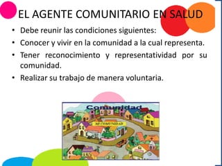 EL AGENTE COMUNITARIO EN SALUD
• Debe reunir las condiciones siguientes:
• Conocer y vivir en la comunidad a la cual representa.
• Tener reconocimiento y representatividad por su
comunidad.
• Realizar su trabajo de manera voluntaria.
 