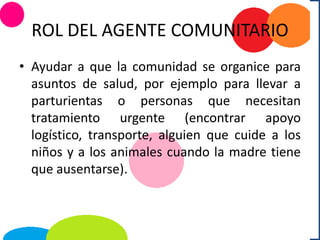 ROL DEL AGENTE COMUNITARIO
• Ayudar a que la comunidad se organice para
asuntos de salud, por ejemplo para llevar a
parturientas o personas que necesitan
tratamiento urgente (encontrar apoyo
logístico, transporte, alguien que cuide a los
niños y a los animales cuando la madre tiene
que ausentarse).
 