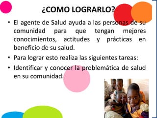 ¿COMO LOGRARLO?
• El agente de Salud ayuda a las personas de su
comunidad para que tengan mejores
conocimientos, actitudes y prácticas en
beneficio de su salud.
• Para lograr esto realiza las siguientes tareas:
• Identificar y conocer la problemática de salud
en su comunidad.
 
