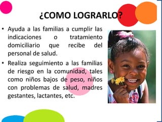 ¿COMO LOGRARLO?
• Ayuda a las familias a cumplir las
indicaciones o tratamiento
domiciliario que recibe del
personal de salud.
• Realiza seguimiento a las familias
de riesgo en la comunidad, tales
como niños bajos de peso, niños
con problemas de salud, madres
gestantes, lactantes, etc.
 