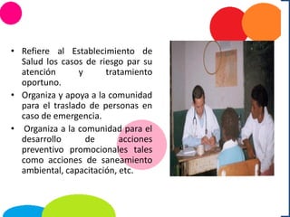 • Refiere al Establecimiento de
Salud los casos de riesgo par su
atención y tratamiento
oportuno.
• Organiza y apoya a la comunidad
para el traslado de personas en
caso de emergencia.
• Organiza a la comunidad para el
desarrollo de acciones
preventivo promocionales tales
como acciones de saneamiento
ambiental, capacitación, etc.
 