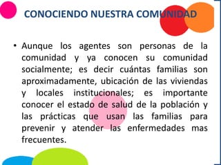 CONOCIENDO NUESTRA COMUNIDAD
• Aunque los agentes son personas de la
comunidad y ya conocen su comunidad
socialmente; es decir cuántas familias son
aproximadamente, ubicación de las viviendas
y locales institucionales; es importante
conocer el estado de salud de la población y
las prácticas que usan las familias para
prevenir y atender las enfermedades mas
frecuentes.
 