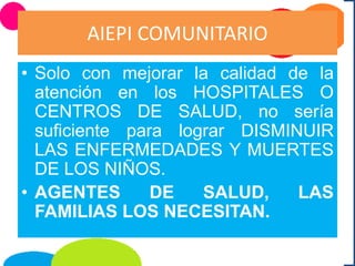 AIEPI COMUNITARIO
• Solo con mejorar la calidad de la
atención en los HOSPITALES O
CENTROS DE SALUD, no sería
suficiente para lograr DISMINUIR
LAS ENFERMEDADES Y MUERTES
DE LOS NIÑOS.
• AGENTES DE SALUD, LAS
FAMILIAS LOS NECESITAN.
 
