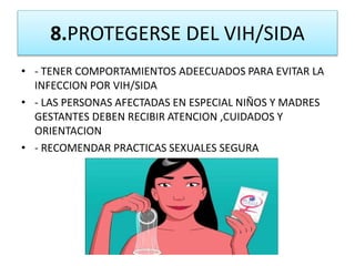 8.PROTEGERSE DEL VIH/SIDA
• - TENER COMPORTAMIENTOS ADEECUADOS PARA EVITAR LA
INFECCION POR VIH/SIDA
• - LAS PERSONAS AFECTADAS EN ESPECIAL NIÑOS Y MADRES
GESTANTES DEBEN RECIBIR ATENCION ,CUIDADOS Y
ORIENTACION
• - RECOMENDAR PRACTICAS SEXUALES SEGURA
 