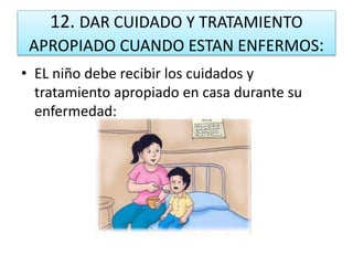 12. DAR CUIDADO Y TRATAMIENTO
APROPIADO CUANDO ESTAN ENFERMOS:
• EL niño debe recibir los cuidados y
tratamiento apropiado en casa durante su
enfermedad:
 