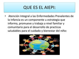 QUE ES EL AIEPI:
• Atención Integral a las Enfermedades Prevalentes de
la Infancia es un componente u estrategia que
informa, promueve y trabaja a nivel familiar y
comunitario para el desarrollo de practicas
saludables para el cuidado y bienestar del niño:
 