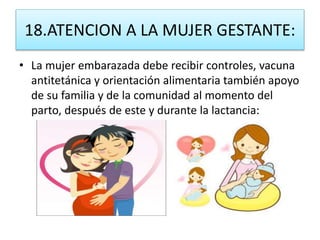 18.ATENCION A LA MUJER GESTANTE:
• La mujer embarazada debe recibir controles, vacuna
antitetánica y orientación alimentaria también apoyo
de su familia y de la comunidad al momento del
parto, después de este y durante la lactancia:
 