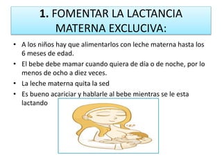 1. FOMENTAR LA LACTANCIA
MATERNA EXCLUCIVA:
• A los niños hay que alimentarlos con leche materna hasta los
6 meses de edad.
• El bebe debe mamar cuando quiera de día o de noche, por lo
menos de ocho a diez veces.
• La leche materna quita la sed
• Es bueno acariciar y hablarle al bebe mientras se le esta
lactando
 