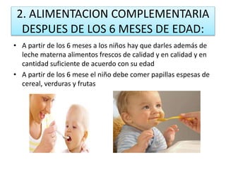 2. ALIMENTACION COMPLEMENTARIA
DESPUES DE LOS 6 MESES DE EDAD:
• A partir de los 6 meses a los niños hay que darles además de
leche materna alimentos frescos de calidad y en calidad y en
cantidad suficiente de acuerdo con su edad
• A partir de los 6 mese el niño debe comer papillas espesas de
cereal, verduras y frutas
 