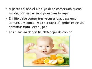 • A partir del año el niño ya debe comer una buena
ración, primero el seco y después la sopa.
• El niño debe comer tres veces al día: desayuno,
almuerzo y comida y tomar dos refrigerios entre las
comidas: fruta, leche , pan
• Los niños no deben NUNCA dejar de comer
 
