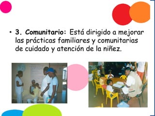 • 3. Comunitario: Está dirigido a mejorar
las prácticas familiares y comunitarias
de cuidado y atención de la niñez.
 