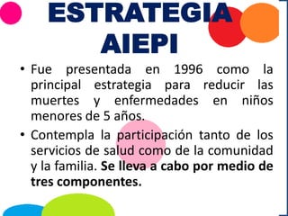 ESTRATEGIA
AIEPI
• Fue presentada en 1996 como la
principal estrategia para reducir las
muertes y enfermedades en niños
menores de 5 años.
• Contempla la participación tanto de los
servicios de salud como de la comunidad
y la familia. Se lleva a cabo por medio de
tres componentes.
 