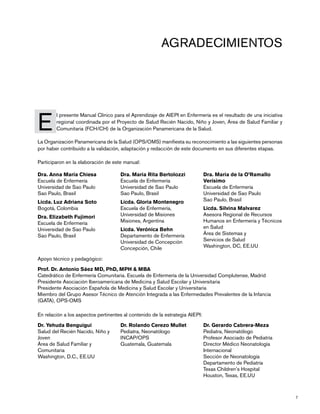 7
Dra. Anna María Chiesa
Escuela de Enfermería
Universidad de Sao Paulo
Sao Paulo, Brasil	
Licda. Luz Adriana Soto
Bogotá, Colombia	
Dra. Elizabeth Fujimori
Escuela de Enfermería
Universidad de Sao Paulo
Sao Paulo, Brasil	
Dra. Maria Rita Bertolozzi
Escuela de Enfermería
Universidad de Sao Paulo
Sao Paulo, Brasil	
Licda. Gloria Montenegro
Escuela de Enfermería,
Universidad de Misiones
Misiones, Argentina
Licda. Verónica Behn
Departamento de Enfermería
Universidad de Concepción
Concepción, Chile
Dra. Maria de la O’Ramallo
Verísimo
Escuela de Enfermería
Universidad de Sao Paulo
Sao Paulo, Brasil
Licda. Silvina Malvarez
Asesora Regional de Recursos
Humanos en Enfermería y Técnicos
en Salud
Área de Sistemas y
Servicios de Salud
Washington, DC, EE.UU
E
	 l presente Manual Clínico para el Aprendizaje de AIEPI en Enfermería es el resultado de una iniciativa
regional coordinada por el Proyecto de Salud Recién Nacido, Niño y Joven, Área de Salud Familiar y
Comunitaria (FCH/CH) de la Organización Panamericana de la Salud.
La Organización Panamericana de la Salud (OPS/OMS) manifiesta su reconocimiento a las siguientes personas
por haber contribuido a la validación, adaptación y redacción de este documento en sus diferentes etapas.
Participaron en la elaboración de este manual:
Agradecimientos
Apoyo técnico y pedagógico:
Prof. Dr. Antonio Sáez MD, PhD, MPH & MBA
Catedrático de Enfermería Comunitaria. Escuela de Enfermería de la Universidad Complutense, Madrid
Presidente Asociación Iberoamericana de Medicina y Salud Escolar y Universitaria
Presidente Asociación Española de Medicina y Salud Escolar y Universitaria
Miembro del Grupo Asesor Técnico de Atención Integrada a las Enfermedades Prevalentes de la Infancia
(GATA), OPS-OMS
En relación a los aspectos pertinentes al contenido de la estrategia AIEPI:
Dr. Yehuda Benguigui
Salud del Recién Nacido, Niño y
Joven
Área de Salud Familiar y
Comunitaria
Washington, D.C., EE.UU
Dr. Rolando Cerezo Mullet
Pediatra, Neonatólogo
INCAP/OPS
Guatemala, Guatemala
Dr. Gerardo Cabrera-Meza
Pediatra, Neonatólogo
Profesor Asociado de Pediatría
Director Médico Neonatología
Internacional
Sección de Neonatología
Departamento de Pediatría
Texas Children’s Hospital
Houston, Texas, EE.UU
 