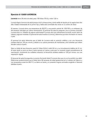 99
Proceso de enfermería en AIEPI para la niña y niño de 0 a 2 meses de edad CAPÍTULO 5
Ejercicio 5/ Caso Lucrecia
Lucrecia tiene 26 años de edad, pesa 165 libras (75 k) y mide 1,52 m.
Lucrecia llegó al servicio de salud porque inició contracciones y sintió salida de líquido por la vagina hace dos
días. Estaba embarazada de su primer hijo y había sido controlada dos veces en un centro de salud.
Al examen, Lucrecia tiene una temperatura de 38.5ºC y una presión arterial de 150/100 y un embarazo de
38 semanas calculado por última menstruación. El personal de salud le pregunta: ¿es su primera consulta?
Lucrecia dice no. ¿Padece de alguna enfermedad? Lucrecia dice que últimamente ha tenido mucho dolor de
cabeza y algunas molestias. El personal de salud evalúa a Lucrecia y determina que tiene hinchazón en manos
o pies.
El personal de salud determina que el bebé de Lucrecia está en posición cefálica y con una frecuencia
cardiaca fetal de 130 por minuto y debido a su ruptura prematura de membranas y las molestias que refiere
deciden inducir el parto.
Nace un bebé de sexo femenino, pesó 6.1 libras (2,8 k), midió 50 cm. y su circunferencia cefálica de 31 cm.
Al nacer tardó un poco en llorar y tenía cianosis en manos y pies pero no necesitó ningún procedimiento de
reanimación, únicamente los cuidados rutinarios; la frecuencia cardiaca estaba en 120 por minuto, con una
respiración regular.
El personal de salud le pregunta a Lucrecia ¿ha tenido fiebre? Lucrecia dice que sí y se ha sentido muy débil.
Determinan posteriormente que el bebé tiene 38 semanas de edad gestacional por el método de Capurro y
una temperatura rectal de 36.0º C, su llanto es fuerte y no presenta ninguna anomalía congénita ni lesiones
debidas al parto.
 