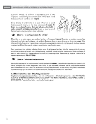 140
Manual Clínico para el Aprendizaje de AIEPI en EnfermeríaUNIDAD II
superior e inferior) y el abdomen se expanden cuando el niño
inspira. En casos de tiraje subcostal, la parte inferior de la pared
torácica se hunde cuando el niño inspira.
Si no detecta el hundimiento de la parte inferior de la pared
torácica cuando inspira, no hay tiraje subcostal. En caso de
tiraje subcostal, el mismo debe ser claramente visible y
estar presente en todo momento. Si solo se observa con el
llanto o la alimentación, no tiene tiraje subcostal.
N	Observe y escuche para detectar estridor
El estridor es un ruido áspero que produce la niña o niño cuando inspira. El estridor se produce cuando hay
inflamación de la laringe, la tráquea o la epiglotis. Estas condiciones generalmente se denominan crup. Ésta
inflamación interfiere con el ingreso de aire a los pulmones y es potencialmente mortal cuando obstruye las vías
respiratorias. El estridor cuando está en reposo indica una afección grave.
Para escuchar si hay estridor: coloque el oído cerca de la boca de la niña o niño. Se puede confundir con un
sonido de gorgoteo si la nariz está congestionada; límpiele la nariz y escuche nuevamente. Si se manifiesta el
estridor solo cuando llora o esta molesto, la condición no es muy grave. Asegúrese de observar y escuchar la
existencia de estridor EN REPOSO.
N	Observe y escuche si hay sibilancias
Las sibilancias parecen un sonido musical cuando la niña o niño exhala y se produce cuando hay una constricción
de los bronquios por causas alérgicas o infecciosas, lo que dificulta la salida del aire de los pulmones. Puede
estar presente en una niña o niño con neumonía o con un cuadro asmático, en este último caso puede confundirse
con neumonía ya que la constricción de los bronquios puede producir dificultad respiratoria.
6.3.2 Cómo clasificar tos o dificultad para respirar
Hay tres maneras posibles de clasificar a una niña o niño con tos o dificultad respiratoria, a saber: NEUMONÍA
GRAVE O ENFERMEDAD MUY GRAVE, NEUMONÍA Y NO TIENE NEUMONÍA: RESFRIADO, GRIPE o
BRONQUITIS. Para clasificar la tos o la dificultad para respirar:
 