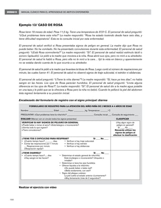 150
Manual Clínico para el Aprendizaje de AIEPI en EnfermeríaUNIDAD II
Ejemplo 13/ Caso de Rosa
Rosa tiene 18 meses de edad. Pesa 11,5 kg. Tiene una temperatura de 37,5o
C. El personal de salud preguntó:
“¿Qué problemas tiene esta niña?” La madre respondió: “Rosa ha estado tosiendo desde hace seis días, y
tiene dificultad respiratoria”. Esta es la consulta inicial por esta enfermedad.
El personal de salud verificó si Rosa presentaba signos de peligro en general. La madre dijo que Rosa no
puede beber. No ha vomitado. No ha presentado convulsiones durante esta enfermedad. El personal de salud
preguntó: “¿Está Rosa somnolienta?” La madre respondió: “Sí”. El personal de salud realizó estímulo táctil o
sonoro (aplaudió). Le pidió a la madre que moviera a la niña. Rosa abrió sus ojos, pero no miró a su alrededor.
El personal de salud le habló a Rosa, pero ella no le miró a la cara… fijó la vista en blanco y aparentemente
no se estaba dando cuenta de lo que ocurría a su alrededor.
El personal de salud le pidió a la madre que levantara la blusa de Rosa. Luego contó el número de respiraciones por
minuto, las cuales fueron 41. El personal de salud no observó signos de tiraje subcostal, ni estridor ni sibilancias.
El personal de salud preguntó: “¿Tiene la niña diarrea”? La madre respondió: “Sí, hace ya tres días”, no había
sangre en las heces. Los ojos de Rosa parecían hundidos. El personal de salud preguntó: “¿nota alguna
diferencia en los ojos de Rosa?”. La madre respondió: “Sí”. El personal de salud dio a la madre agua potable
en una taza y le pidió que se la ofreciera a Rosa pero la niña no bebió. Cuando le pellizcó la piel del abdomen
ésta regresó lentamente a su posición inicial.
Encabezado del formulario de registro con el signo principal: diarrea
Realizar el ejercicio con video
FORMULARIO DE REGISTRO PARA LA ATENCIÓN DEL NIÑO/NIÑA DE 2 MESES A 4 AÑOS DE EDAD
Nombre: _______________________ Edad: _____ __ Peso: _________ _kg. Temperatura: _______o
C
PREGUNTAR: ¿Qué problemas tiene la niña/niño? _________________________ Consulta inicial ___ Consulta de seguimiento ___
EVALUAR (Marcar con un círculo todos los signos presentes)					 CLASIFICAR
VERIFICAR SI HAY SIGNOS DE PELIGRO EN GENERAL
¿Puede beber o tomar el seno? ¿Está letárgico o inconsciente?
¿Vomita todo lo que ingiere?
¿Tiene convulsiones?
¿Hay algún signo de
peligro en general?
Si ____ No ____
Recuerde utilizar los
signos de peligro al
efectuar la clasificación
¿TIENE TOS O DIFICULTAD PARA RESPIRAR?	Si ____ No ____
•	 ¿Cuánto tiempo hace? _______ días.	 •	 Verificar si hay tiraje subcostal
•	 Contar las respiraciones por 1 minuto	 •	 Verificar si hay estridor
	 __ Respiraciones por minuto	 •	 Verificar si hay sibilancias
	 ¿Respiración rápida?
¿TIENE DIARREA?	Si ____ No ____
•	 ¿Cuánto tiempo hace?..... días	 •	 Determinar el estado general de niño/niña:
	 ¿Hay sangre en las heces?			 Está ¿Letárgico o inconsciente? ¿Inquieto o 		
			 irritable?
	 	 •	 Determinar si tiene los ojos hundidos
	 	 •	 Ofrecer líquidos a la niña/niño:
				 ¿No puede beber o bebe mal?
				 ¿Bebe ávidamente, con sed?
	 	 •	 Signo del pliegue cutáneo:
			 La piel vuelve al estado anterior ¿Lentamente?
				 ¿Muy lentamente (más de 2 segundos)?
 