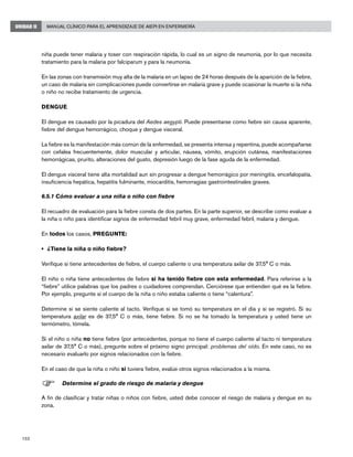 152
Manual Clínico para el Aprendizaje de AIEPI en EnfermeríaUNIDAD II
niña puede tener malaria y toser con respiración rápida, lo cual es un signo de neumonía, por lo que necesita
tratamiento para la malaria por falciparum y para la neumonía.
En las zonas con transmisión muy alta de la malaria en un lapso de 24 horas después de la aparición de la fiebre,
un caso de malaria sin complicaciones puede convertirse en malaria grave y puede ocasionar la muerte si la niña
o niño no recibe tratamiento de urgencia.
DENGUE
El dengue es causado por la picadura del Aedes aegypti. Puede presentarse como fiebre sin causa aparente,
fiebre del dengue hemorrágico, choque y dengue visceral.
La fiebre es la manifestación más común de la enfermedad, se presenta intensa y repentina, puede acompañarse
con cefalea frecuentemente, dolor muscular y articular, náusea, vómito, erupción cutánea, manifestaciones
hemorrágicas, prurito, alteraciones del gusto, depresión luego de la fase aguda de la enfermedad.
El dengue visceral tiene alta mortalidad aun sin progresar a dengue hemorrágico por meningitis, encefalopatía,
insuficiencia hepática, hepatitis fulminante, miocarditis, hemorragias gastrointestinales graves.
6.5.1 Cómo evaluar a una niña o niño con fiebre
El recuadro de evaluación para la fiebre consta de dos partes. En la parte superior, se describe como evaluar a
la niña o niño para identificar signos de enfermedad febril muy grave, enfermedad febril, malaria y dengue.
En todos los casos, PREGUNTE:
• 	¿Tiene la niña o niño fiebre?
Verifique si tiene antecedentes de fiebre, el cuerpo caliente o una temperatura axilar de 37,5° C o más.
El niño o niña tiene antecedentes de fiebre si ha tenido fiebre con esta enfermedad. Para referirse a la
“fiebre” utilice palabras que los padres o cuidadores comprendan. Cerciórese que entienden qué es la fiebre.
Por ejemplo, pregunte si el cuerpo de la niña o niño estaba caliente o tiene “calentura”.
Determine si se siente caliente al tacto. Verifique si se tomó su temperatura en el día y si se registró. Si su
temperatura axilar es de 37,5° C o más, tiene fiebre. Si no se ha tomado la temperatura y usted tiene un
termómetro, tómela.
Si el niño o niña no tiene fiebre (por antecedentes, porque no tiene el cuerpo caliente al tacto ni temperatura
axilar de 37,5° C o más), pregunte sobre el próximo signo principal: problemas del oído. En este caso, no es
necesario evaluarlo por signos relacionados con la fiebre.
En el caso de que la niña o niño si tuviera fiebre, evalúe otros signos relacionados a la misma.
F	Determine el grado de riesgo de malaria y dengue
A fin de clasificar y tratar niñas o niños con fiebre, usted debe conocer el riesgo de malaria y dengue en su
zona.
 