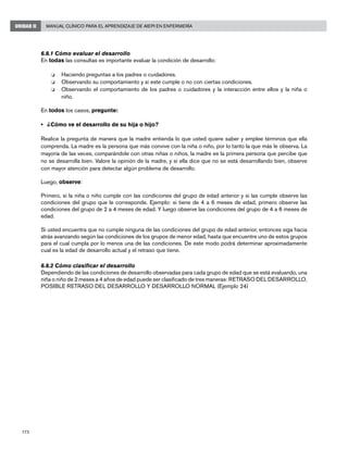 172
Manual Clínico para el Aprendizaje de AIEPI en EnfermeríaUNIDAD II
6.8.1 Cómo evaluar el desarrollo
En todas las consultas es importante evaluar la condición de desarrollo:
o	 Haciendo preguntas a los padres o cuidadores.
o	 Observando su comportamiento y si este cumple o no con ciertas condiciones.
o	 Observando el comportamiento de los padres o cuidadores y la interacción entre ellos y la niña o
niño.
En todos los casos, pregunte:
• 	 ¿Cómo ve el desarrollo de su hija o hijo?
Realice la pregunta de manera que la madre entienda lo que usted quiere saber y emplee términos que ella
comprenda. La madre es la persona que más convive con la niña o niño, por lo tanto la que más le observa. La
mayoría de las veces, comparándole con otras niñas o niños, la madre es la primera persona que percibe que
no se desarrolla bien. Valore la opinión de la madre, y si ella dice que no se está desarrollando bien, observe
con mayor atención para detectar algún problema de desarrollo.
Luego, observe:
Primero, si la niña o niño cumple con las condiciones del grupo de edad anterior y si las cumple observe las
condiciones del grupo que le corresponde. Ejemplo: si tiene de 4 a 6 meses de edad, primero observe las
condiciones del grupo de 2 a 4 meses de edad. Y luego observe las condiciones del grupo de 4 a 6 meses de
edad.
Si usted encuentra que no cumple ninguna de las condiciones del grupo de edad anterior, entonces siga hacia
atrás avanzando según las condiciones de los grupos de menor edad, hasta que encuentre uno de estos grupos
para el cual cumpla por lo menos una de las condiciones. De este modo podrá determinar aproximadamente
cual es la edad de desarrollo actual y el retraso que tiene.
6.8.2 Cómo clasificar el desarrollo
Dependiendo de las condiciones de desarrollo observadas para cada grupo de edad que se está evaluando, una
niña o niño de 2 meses a 4 años de edad puede ser clasificado de tres maneras: RETRASO DEL DESARROLLO,
POSIBLE RETRASO DEL DESARROLLO Y DESARROLLO NORMAL (Ejemplo 24)
 