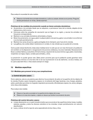 189
Medidas de prevención de las enfermedades prevalentes en la infancia CAPÍTULO 7
Para evaluar la necesidad de esta medida:
u	Observe si la familia tiene animales domésticos, cuál es su estado; dónde se encuentran. Pregunte
dónde permanecen en el día y dónde duermen.
Prácticas de las medidas de prevención cuando se tienen animales domésticos:
o	 Acostumbrar a los animales desde que se adquieren, a permanecer fuera de la vivienda, alejados de las
habitaciones y de la cocina.
o	 Informarse sobre las campañas de vacunación que se hagan en su región, y vacunar los animales con
frecuencia correspondiente.
o	 Mantener a sus animales domésticos alimentados y limpios.
o	 Bañar frecuentemente, con agua y jabón (cualquier jabón) a los perros y gatos. Los animales no se enferman
si se los baña periódicamente.
o	 Mantener las camas de perros y gatos protegidas de la intemperie, pero fuera de la vivienda.
o	 Las gallinas y los cerdos deben mantenerse en corrales, lo más retirado que se pueda de la vivienda.
Como puede notarse fácilmente, todas estas medidas tienen no sólo que ver con más información a la población
sino también con la disposición o reorganización de acciones cotidianas y recursos materiales. Necesariamente
llevan a cambiar hábitos y costumbres. Al mismo tiempo, requieren de recursos mínimos: agua, jabón, insecticidas,
recipientes con tapas, trapos, corrales para animales, y otros.
La prevención no puede ignorar esto. Debe prever acciones para que la población pueda garantizar estos
requerimientos mínimos si no los tiene. De no ser así, la prevención no se da realmente, o se da a medias, con
lo cual la salud del niños o niñas estaría siempre en riesgo.
7.2	 Medidas específicas
7.2.1 Medidas para prevenir la tos y sus complicaciones
a. Control del polvo casero
Como sabemos, esta es una práctica para disminuir la acumulación de polvo en la superficie de los objetos de
la vivienda. El polvo casero transporta y esparce en el ambiente del hogar bacterias, virus, hongos, parásitos,
polen y partículas que entran en el aparato respiratorio provocando, dificultad para respirar, tos, asma y alergias,
entre otras enfermedades.
Para evaluar esta medida:
u	Observe si hay polvo acumulado en la superficie de los objetos de la casa.
u	Observe si la casa tiene tapetes, u objetos en desuso que faciliten la acumulación de polvo.
Prácticas del control del polvo casero:
o	 Limpiar diariamente con un paño húmedo el polvo que se acumula en las superficies de las mesas, muebles,
estantes, paredes y sobre los diversos utensilios en los viviendas. Limpiar periódicamente con solución
desinfectante.
o	 Lavar y colocar al sol la ropa de cama especialmente de las niñas y niños.
 