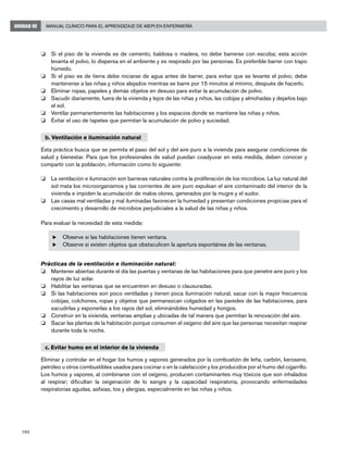 190
Manual Clínico para el Aprendizaje de AIEPI en EnfermeríaUNIDAD III
o	 Si el piso de la vivienda es de cemento, baldosa o madera, no debe barrerse con escoba; esta acción
levanta el polvo, lo dispersa en el ambiente y es respirado por las personas. Es preferible barrer con trapo
húmedo.
o	 Si el piso es de tierra debe rociarse de agua antes de barrer, para evitar que se levante el polvo; debe
mantenerse a las niñas y niños alejados mientras se barre por 15 minutos al mínimo, después de hacerlo.
o	 Eliminar ropas, papeles y demás objetos en desuso para evitar la acumulación de polvo.
o	 Sacudir diariamente, fuera de la vivienda y lejos de las niñas y niños, las cobijas y almohadas y dejarlos bajo
el sol.
o	 Ventilar permanentemente las habitaciones y los espacios donde se mantiene las niñas y niños.
o	 Evitar el uso de tapetes que permitan la acumulación de polvo y suciedad.
b. Ventilación e iluminación natural
Esta práctica busca que se permita el paso del sol y del aire puro a la vivienda para asegurar condiciones de
salud y bienestar. Para que los profesionales de salud puedan coadyuvar en esta medida, deben conocer y
compartir con la población, información como lo siguiente:
o	 La ventilación e iluminación son barreras naturales contra la proliferación de los microbios. La luz natural del
sol mata los microorganismos y las corrientes de aire puro expulsan el aire contaminado del interior de la
vivienda e impiden la acumulación de malos olores, generados por la mugre y el sudor.
o	 Las casas mal ventiladas y mal iluminadas favorecen la humedad y presentan condiciones propicias para el
crecimiento y desarrollo de microbios perjudiciales a la salud de las niñas y niños.
Para evaluar la necesidad de esta medida:
u	Observe si las habitaciones tienen ventana.
u	Observe si existen objetos que obstaculicen la apertura espontánea de las ventanas.
Prácticas de la ventilación e iluminación natural:
o	 Mantener abiertas durante el día las puertas y ventanas de las habitaciones para que penetre aire puro y los
rayos de luz solar.
o	 Habilitar las ventanas que se encuentren en desuso o clausuradas.
o	 Si las habitaciones son poco ventiladas y tienen poca iluminación natural, sacar con la mayor frecuencia
cobijas, colchones, ropas y objetos que permanezcan colgados en las paredes de las habitaciones, para
sacudirlas y exponerlas a los rayos del sol, eliminándoles humedad y hongos.
o	 Construir en la vivienda, ventanas amplias y ubicadas de tal manera que permitan la renovación del aire.
o	 Sacar las plantas de la habitación porque consumen el oxígeno del aire que las personas necesitan respirar
durante toda la noche.
c. Evitar humo en el interior de la vivienda
Eliminar y controlar en el hogar los humos y vapores generados por la combustión de leña, carbón, kerosene,
petróleo u otros combustibles usados para cocinar o en la calefacción y los producidos por el humo del cigarrillo.
Los humos y vapores, al combinarse con el oxígeno, producen contaminantes muy tóxicos que son inhalados
al respirar; dificultan la oxigenación de lo sangre y la capacidad respiratoria, provocando enfermedades
respiratorias agudas, asfixias, tos y alergias, especialmente en las niñas y niños.
 