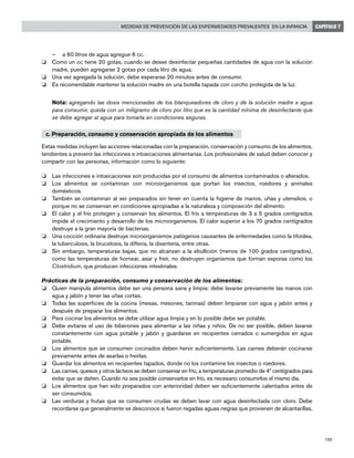 195
Medidas de prevención de las enfermedades prevalentes en la infancia CAPÍTULO 7
–	 a 60 litros de agua agregue 6 cc.
o	 Como un cc tiene 20 gotas, cuando se desee desinfectar pequeñas cantidades de agua con la solución
madre, pueden agregarse 2 gotas por cada litro de agua.
o	 Una vez agregada la solución, debe esperarse 20 minutos antes de consumir.
o	 Es recomendable mantener la solución madre en una botella tapada con corcho protegida de la luz.
	 Nota: agregando las dosis mencionadas de los blanqueadores de cloro y de la solución madre e agua
para consumir, queda con un miligramo de cloro por litro que es la cantidad mínima de desinfectante que
se debe agregar al agua para tomarla en condiciones seguras.
c. Preparación, consumo y conservación apropiada de los alimentos
Estas medidas incluyen las acciones relacionadas con la preparación, conservación y consumo de los alimentos,
tendientes a prevenir las infecciones e intoxicaciones alimentarias. Los profesionales de salud deben conocer y
compartir con las personas, información como lo siguiente:
o	 Las infecciones e intoxicaciones son producidas por el consumo de alimentos contaminados o alterados.
o	 Los alimentos se contaminan con microorganismos que portan los insectos, roedores y animales
domésticos.
o	 También se contaminan al ser preparados sin tener en cuenta la higiene de manos, uñas y utensilios, o
porque no se conservan en condiciones apropiadas a la naturaleza y composición del alimento.
o	 El calor y el frío protegen y conservan los alimentos. El frío a temperaturas de 3 a 5 grados centígrados
impide el crecimiento y desarrollo de los microorganismos. El calor superior a los 70 grados centígrados
destruye a la gran mayoría de bacterias.
o	 Una cocción ordinaria destruye microorganismos patógenos causantes de enfermedades como la tifoidea,
la tuberculosis, la brucelosis, la difteria, la disentería, entre otras.
o	 Sin embargo, temperaturas bajas, que no alcanzan a la ebullición (menos de 100 grados centígrados),
como las temperaturas de hornear, asar y freír, no destruyen organismos que forman esporas como los
Clostridium, que producen infecciones intestinales.
Prácticas de la preparación, consumo y conservación de los alimentos:
o	 Quien manipula alimentos debe ser una persona sana y limpia: debe lavarse previamente las manos con
agua y jabón y tener las uñas cortas.
o	 Todas las superficies de la cocina (mesas, mesones, tarimas) deben limpiarse con agua y jabón antes y
después de preparar los alimentos.
o	 Para cocinar los alimentos se debe utilizar agua limpia y en lo posible debe ser potable.
o	 Debe evitarse el uso de biberones para alimentar a las niñas y niños. De no ser posible, deben lavarse
constantemente con agua potable y jabón y guardarse en recipientes cerrados o sumergidos en agua
potable.
o	 Los alimentos que se consumen cocinados deben hervir suficientemente. Las carnes deberán cocinarse
previamente antes de asarlas o freírlas.
o	 Guardar los alimentos en recipientes tapados, donde no los contamine los insectos o roedores.
o	 Las carnes, quesos y otros lácteos se deben conservar en frío, a temperaturas promedio de 4º centígrados para
evitar que se dañen. Cuando no sea posible conservarlos en frío, es necesario consumirlos el mismo día.
o	 Los alimentos que han sido preparados con anterioridad deben ser suficientemente calentados antes de
ser consumidos.
o	 Las verduras y frutas que se consumen crudas se deben lavar con agua desinfectada con cloro. Debe
recordarse que generalmente se desconoce si fueron regadas aguas negras que provienen de alcantarillas,
 