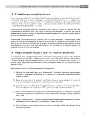 La Estrategia AIEPI dentro de la salud integral del continuo madre, recién nacido y niñez
17
CAPÍTULO 1
1.5	 El cuidado humano: esencia de la enfermería
En este texto, el proceso de enfermería significa “cuidar”, que se caracteriza por interacciones entre la enfermera/o
y el individuo, la familia, otros grupos sociales y la comunidad. Esta interacción con el otro se produce en los
encuentros, a través de la comunicación verbal y no verbal y de acciones físicas con la participación activa del
ser humano. Por lo tanto, incorpora conocimientos y saberes provenientes de diferentes culturas, sentimientos
y energía del cuidador y de aquél que es cuidado.
Este proceso de interacción entre seres humanos se da a través del cambio de universos culturales,
fundamentando la realidad de ideas y del cuerpo en relación con el ambiente y un proceso que ayuda al
desarrollo de su conciencia individual y colectiva, en el sentido de repensar sus creencias, valores y prácticas
de salud, incluyendo su ciudadanía.
Entendemos al Proceso de Atención de Enfermería como “un método sistemático y organizado para proveer
cuidados de enfermería individualizados de acuerdo con el concepto de que cada persona responde de forma
diferente ante una alteración real o potencial de la salud”. Si tenemos en cuenta que las respuestas humanas
(seguridad, afecto, sentimiento, pertenencia, autorrealización), son prioritarias para su desarrollo, se asegura un
cuidado profesional de enfermería apropiado.
1.6	 Principios de atención integrada de salud y las competencias de enfermería
La incorporación de la estrategia AIEPI permite la sistematización del cuidado de la niña o niño, integrando
actividades de educación en salud y habilidades comunicativas con la familia para la promoción del crecimiento
y desarrollo infantil. El compromiso de las enfermeras capacitadas que realizan intervenciones con base en un
abordaje integral del proceso salud-enfermedad-cuidado constituye un desafío para la transformación de las
prácticas en salud.
Dentro de este contexto, las enfermeras/os estarán en capacidad de:
1]	 Gerenciar con eficacia y eficiencia en la estrategia AIEPI, previniendo alteraciones y enfermedades
prevalentes y asegurando la sostenibilidad en los espacios intra y extra murales, desarrollando liderazgo
y trabajo en equipo.
2]	 Cuidar a la mujer durante la gestación identificando signos de alarma, aplicando el proceso de
enfermería respetando sus características culturales, entorno e identidad.
3]	 Cuida a la mujer durante el trabajo de parto y parto, utilizando los protocolos nacionales, respetando su
individualidad, práctica de los principios éticos y promoviendo el acompañamiento familiar.
4]	 Brinda cuidados inmediatos al recién nacido, identificando necesidades de reanimación y aplicando
correctamente el protocolo de reanimación neonatal, evidenciando respeto por la vida y compromiso
ético y moral.
5]	 Cuidar a la niña o niño de 0 a 2 meses de edad, identificando respuestas humanas y signos de alarma,
aplicando el proceso de enfermería con actitud ética y respeto por la vida.
6]	 Fomentar el apego precoz, lactancia materna exclusiva e integración familiar, utilizando para ello los
protocolos nacionales.
 