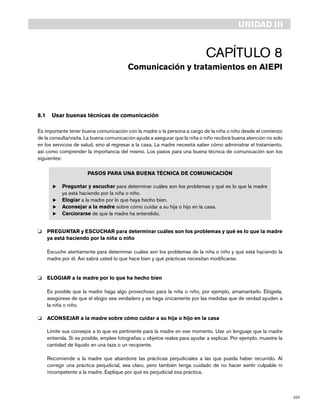 207
8.1	 Usar buenas técnicas de comunicación
Es importante tener buena comunicación con la madre o la persona a cargo de la niña o niño desde el comienzo
de la consulta/visita. La buena comunicación ayuda a asegurar que la niña o niño recibirá buena atención no solo
en los servicios de salud, sino al regresar a la casa. La madre necesita saber cómo administrar el tratamiento,
así como comprender la importancia del mismo. Los pasos para una buena técnica de comunicación son los
siguientes:
PASOS PARA UNA BUENA TÉCNICA DE COMUNICACIÓN
u	Preguntar y escuchar para determinar cuáles son los problemas y qué es lo que la madre
ya está haciendo por la niña o niño.
u	Elogiar a la madre por lo que haya hecho bien.
u	Aconsejar a la madre sobre cómo cuidar a su hija o hijo en la casa.
u	Cerciorarse de que la madre ha entendido.
o 	 PREGUNTAR y ESCUCHAR para determinar cuáles son los problemas y qué es lo que la madre
ya está haciendo por la niña o niño
	
	 Escuche atentamente para determinar cuáles son los problemas de la niña o niño y qué está haciendo la
madre por él. Así sabrá usted lo que hace bien y qué prácticas necesitan modificarse.
o 	 ELOGIAR a la madre por lo que ha hecho bien
	 Es posible que la madre haga algo provechoso para la niña o niño, por ejemplo, amamantarlo. Elógiela,
asegúrese de que el elogio sea verdadero y se haga únicamente por las medidas que de verdad ayuden a
la niña o niño.
o 	 ACONSEJAR a la madre sobre cómo cuidar a su hija o hijo en la casa
	 Limite sus consejos a lo que es pertinente para la madre en ese momento. Use un lenguaje que la madre
entienda. Si es posible, emplee fotografías u objetos reales para ayudar a explicar. Por ejemplo, muestre la
cantidad de líquido en una taza o un recipiente.
	 Recomiende a la madre que abandone las prácticas perjudiciales a las que pueda haber recurrido. Al
corregir una práctica perjudicial, sea claro, pero también tenga cuidado de no hacer sentir culpable ni
incompetente a la madre. Explique por qué es perjudicial esa práctica.
UNIDAD III
Capítulo 8
Comunicación y tratamientos en AIEPI
 