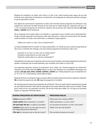 209
Comunicación y tratamientos en AIEPI CAPÍTULO 8
	 Después de enseñarle a la madre cómo tratar a su hija o hijo, usted necesita estar seguro de que ella
entiende cómo administrar el tratamiento correctamente. Las preguntas de verificación permiten averiguar
lo que ha aprendido la madre.
	 Una aptitud de comunicación importante es saber cómo formular buenas preguntas de verificación. Una
pregunta de verificación se debe formular de tal modo que la madre tenga que responder más que “sí”
o “no”. Las buenas preguntas de verificación requieren que la persona que responda describa por qué,
cómo o cuándo dará el tratamiento.
	 Por la respuesta de la madre sabrá si le entendió y si aprendió lo que le enseñó acerca del tratamiento.
Si ella no puede responder correctamente, dele más información o aclare sus instrucciones. Por ejemplo,
usted le enseñó a la madre cómo administrar un antibiótico; luego pregunte:
		 “¿Sabe cómo darle a su hija o hijo el medicamento?”
	 La madre probablemente le conteste “sí”, haya comprendido o no. Puede ser que se sienta avergonzada de
decir que no entendió. Sin embargo, si le hace buenas preguntas de verificación, tales como:
“¿Cuándo le va a dar a su hija o hijo el medicamento?”
“¿Cuántos comprimidos le va a dar cada vez?”
“¿Durante cuántos días le va a dar los comprimidos?”
	 está pidiendo a la madre que le repita las instrucciones que le ha dado. Las buenas preguntas de verificación
ayudan a comprobar que la madre aprendió y que recordará cómo tratar a su hija o hijo.
	 Las preguntas siguientes verifican la comprensión de la madre. Las “buenas preguntas de verificación”
requieren que la madre describa cómo tratará a su hija o hijo. Empiezan con una palabra interrogativa, por
ejemplo, por qué, qué, cómo, cuándo, cuántos y cuánto. Las “malas preguntas”, que se responden con
un “sí” o un “no” no demuestran cuánto sabe la madre.
	 Después de hacer una pregunta, haga una pausa. Dele a la madre tiempo para pensar y, después, responder.
No conteste la pregunta por ella. No haga otra pregunta de inmediato.
	 Se necesita paciencia para hacer preguntas de verificación. Tal vez la madre sepa la respuesta pero puede
ser que hable lentamente. Quizá ella se sorprenda de que usted realmente espera que le conteste. Puede
tener miedo de dar una respuesta incorrecta. Tal vez sea tímida para hablar con una figura de autoridad.
Espere su respuesta. Ofrézcale aliento.
BUENAS PREGUNTAS DE VERIFICACIÓN PREGUNTAS MALAS
¿Cómo preparará la SRO?
¿Cada cuánto debe amamantar a su niño(a)?
¿En qué lugar del ojo va a aplicar la pomada?
¿Cuánto líquido más le va a dar cada vez que el
niño tenga deposiciones diarreicas?
¿Por qué es importante que se lave las manos?
¿Recuerda cómo mezclar la SRO?
¿Debe amamantar a su niña o niño?
¿Le ha puesto la pomada a su niña o niño antes?
¿Sabe cómo dar más líquidos?
¿Se acordará de lavarse las manos?
 