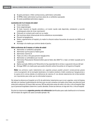 214
Manual Clínico para el Aprendizaje de AIEPI en EnfermeríaUNIDAD III
n	 Si parto prematuro: inhibir contracciones y administrar corticoides
n	 Si RPM y fiebre administrar la primera dosis de un antibiótico apropiado
n	 Si existe posibilidad administrar oxígeno
Lactantes de 0 a 2 meses de edad:
n	 Iniciar reanimación
n	 Inicie oxigenoterapia
n	 Si hubo meconio en líquido amniótico y el recién nacido está deprimido, entubación y succión
endotraqueal, antes de iniciar reanimación
n	 Colocarlo en contacto piel a piel con su madre
n	 Dar la primera dosis intramuscular de los antibióticos recomendados
n	 Prevenir la hipoglicemia
n	 Referir urgentemente al hospital y la madre le ofrecerá sorbos frecuentes de solución de SRO en el
trayecto
n	 Aconsejar a la madre que continúe dando el pecho.
Niños enfermos de 2 meses a 4 años de edad:
n	 Administrar un antibiótico apropiado
n	 Administrar quinina para la malaria grave
n	 Administrar vitamina A
n	 Tratar a la niña o niño para prevenir hipoglucemia
n	 Administrar un antimalárico por vía oral
n	 Administrar Paracetamol (Acetaminofén) para la fiebre alta (38.5° C o más) o el dolor causado por la
mastoiditis
n	 Aplicar pomada oftálmica de Tetraciclina (si hay opacidad de la córnea o supuración de pus del ojo)
n	 Entregar SRO a la madre para que pueda ofrecerle sorbos frecuentes en el trayecto al hospital
	 Nota: Los primeros cuatro tratamientos son urgentes porque pueden prevenir consecuencias graves
como la progresión de la meningitis bacteriana o la malaria cerebral, el daño cerebral por hipoglucemia o
la ruptura de la córnea debida a la deficiencia de vitamina A. Los demás tratamientos de la lista también
son importantes para evitar que la enfermedad empeore.
No retrase la referencia al hospital con el fin de administrar tratamientos que no son urgentes, como la limpieza
del oído con mechas, la administración de hierro por vía oral o enseñar a la madre cómo tratar una infección local
antes de la referencia. Si hacen falta vacunas, NO las administre antes de referir a la niña o niño al hospital. Deje
que el personal hospitalario determine cuando dárselas. Evitará así demorar el viaje del niño o niña al hospital.
Escriba los tratamientos urgentes previos a la referencia identificados para cada clasificación en el reverso
del formulario de registro de casos (consulte ejemplo 19).
 
