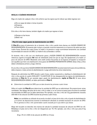 227
Comunicación y tratamientos en AIEPI CAPÍTULO 8
REGLA 3: CUÁNDO REGRESAR
Diga a la madre de cualquier niña o niño enfermo que los signos que le indican que debe regresar son:
o No es capaz de beber o tomar el pecho
o Empeora
o Tiene fiebre
Si la niña o niño tiene diarrea, también dígale a la madre que regrese si tiene:
o Sangre en las heces
o Bebe mal
Plan B: tratar algún grado de deshidratación con SRO
El Plan B es para el tratamiento de un lactante, niña o niño cuando tiene diarrea con ALGÚN GRADO DE
DESHIDRATACIÓN. El presente plan incluye un período inicial de tratamiento en el servicio de salud que dura
cuatro horas. Durante las cuatro horas, la madre o la persona a cargo suministrará lentamente una cantidad
recomendada de solución de SRO. La madre le da cucharadas o sorbos.
Un lactante, niña o niño con una clasificación grave y ALGÚN GRADO DE DESHIDRATACIÓN necesita
referencia urgente al hospital. No trate de rehidratarlo antes de que se vaya. Dé rápidamente a la madre un
poco de solución de SRO. Muéstrele cómo darle sorbos frecuentes en el trayecto al hospital. La excepción
son aquellos que tiene una clasificación única grave de DIARREA PERSISTENTE GRAVE. Estas niñas y niños
deben rehidratarse primero y luego referirse.
Si una niña o niño que tiene ALGÚN GRADO DE DESHIDRATACIÓN necesita tratamiento para otros problemas,
debe empezar a tratar primero la deshidratación. Luego administre los otros tratamientos.
Después de administrar las SRO durante cuatro horas, evalúe nuevamente y clasifique la deshidratación del
niño o niña usando el cuadro EVALUAR Y CLASIFICAR. Si han desaparecido los signos de deshidratación,
administre el Plan A. Si aun persiste algún grado de deshidratación, repita el Plan B. Si tiene ahora
DESHIDRATACIÓN GRAVE, se debe administrar el Plan C.
u	Determinar la cantidad de SRO que se dará durante las primeras cuatro horas:
Utilice el cuadro del Plan B para determinar la cantidad de SRO que se administrará. Se proporcionan varias
cantidades. Vea debajo del peso de la niña o niño (o edad, si no se conoce el peso) para encontrar la cantidad
recomendada de SRO que se debe administrar. Por ejemplo, una niña o niño de 5 kg generalmente necesita
200-400 ml de solución de SRO durante las primeras cuatro horas.
	 Nota. Las cantidades se utilizarán de acuerdo a la edad o el peso de la niña o niño, el grado de deshidratación
y el número de deposiciones durante la rehidratación afectarán la cantidad necesaria de solución de SRO.
Por lo general, la niña o niño querrá beber cuanto necesite por lo que dele lo que desee.
Abajo del recuadro se describe otra manera de calcular la cantidad necesaria de solución de SRO (en ml).
Multiplique el peso de la niña o niño (en kilogramos) por 75. Por ejemplo, una niña o niño que pesa 8 kg
necesitaría:
	 8 kg x 75 ml = 600 ml de solución de SRO en 4 horas
 